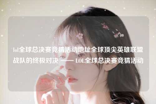 lol全球总决赛竞猜活动地址全球顶尖英雄联盟战队的终极对决 —— LOL全球总决赛竞猜活动