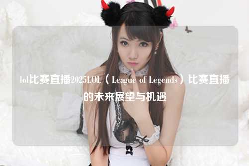 lol比赛直播2025LOL（League of Legends）比赛直播的未来展望与机遇