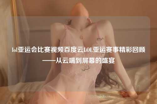 lol亚运会比赛视频百度云LOL亚运赛事精彩回顾——从云端到屏幕的盛宴