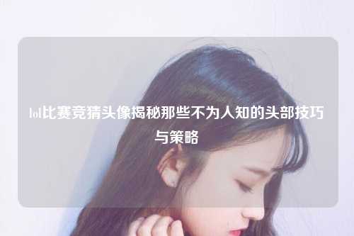 lol比赛竞猜头像揭秘那些不为人知的头部技巧与策略