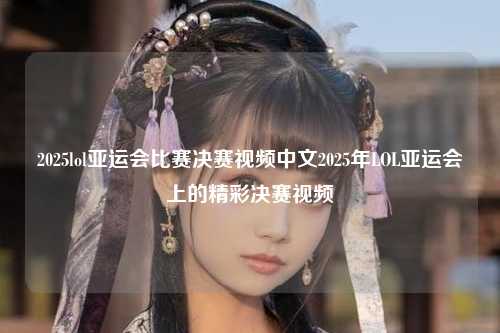 2025lol亚运会比赛决赛视频中文2025年LOL亚运会上的精彩决赛视频