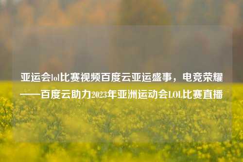 亚运会lol比赛视频百度云亚运盛事，电竞荣耀——百度云助力2023年亚洲运动会LOL比赛直播