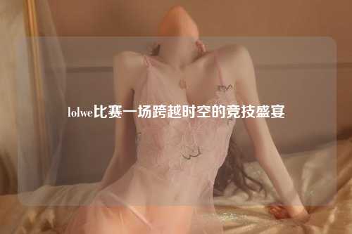 lolwe比赛一场跨越时空的竞技盛宴