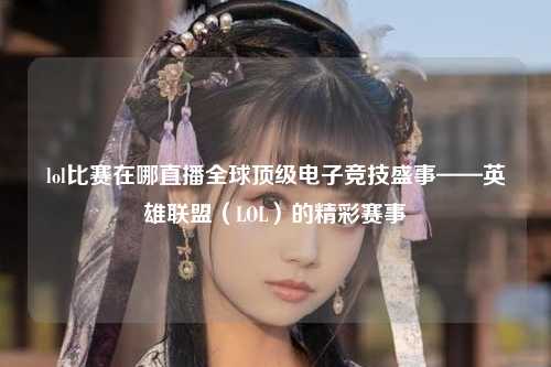 lol比赛在哪直播全球顶级电子竞技盛事——英雄联盟（LOL）的精彩赛事
