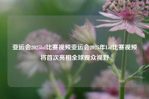 亚运会2025lol比赛视频亚运会2025年Lol比赛视频将首次亮相全球观众视野