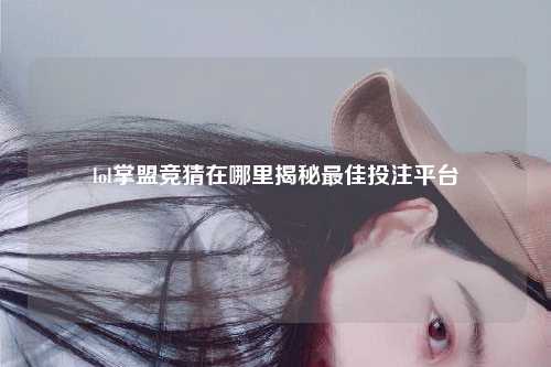 lol掌盟竞猜在哪里揭秘最佳投注平台