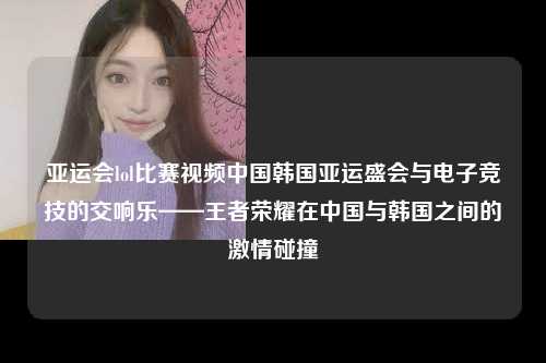 亚运会lol比赛视频中国韩国亚运盛会与电子竞技的交响乐——王者荣耀在中国与韩国之间的激情碰撞