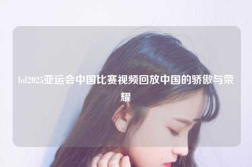 lol2025亚运会中国比赛视频回放中国的骄傲与荣耀