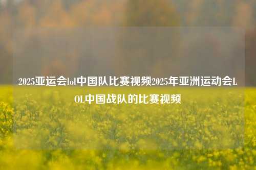 2025亚运会lol中国队比赛视频2025年亚洲运动会LOL中国战队的比赛视频