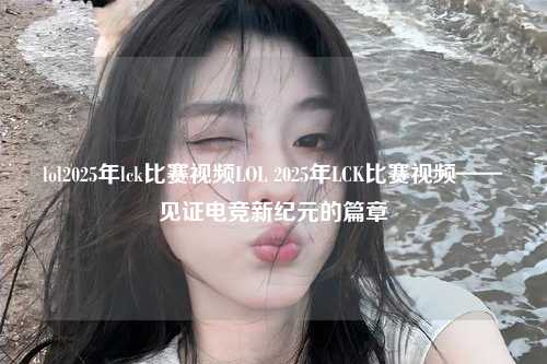 lol2025年lck比赛视频LOL 2025年LCK比赛视频——见证电竞新纪元的篇章