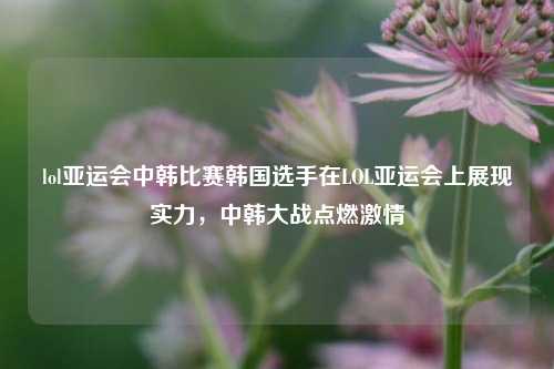 lol亚运会中韩比赛韩国选手在LOL亚运会上展现实力，中韩大战点燃激情