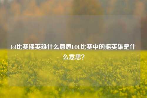lol比赛摇英雄什么意思LOL比赛中的摇英雄是什么意思？