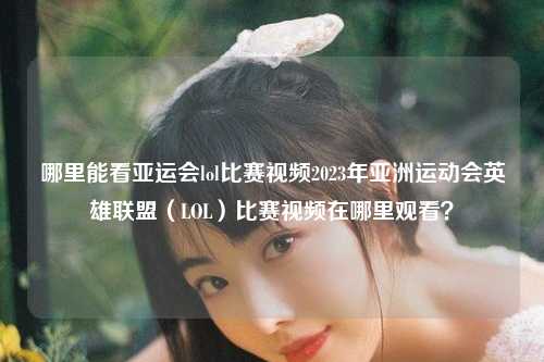 哪里能看亚运会lol比赛视频2023年亚洲运动会英雄联盟（LOL）比赛视频在哪里观看？