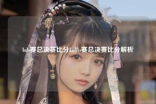 lols赛总决赛比分Lollis赛总决赛比分解析