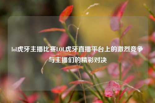 lol虎牙主播比赛LOL虎牙直播平台上的激烈竞争与主播们的精彩对决