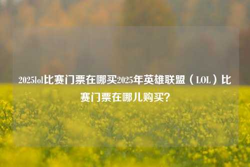 2025lol比赛门票在哪买2025年英雄联盟（LOL）比赛门票在哪儿购买？