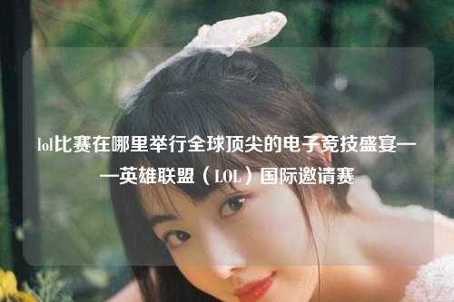 lol比赛在哪里举行全球顶尖的电子竞技盛宴——英雄联盟（LOL）国际邀请赛