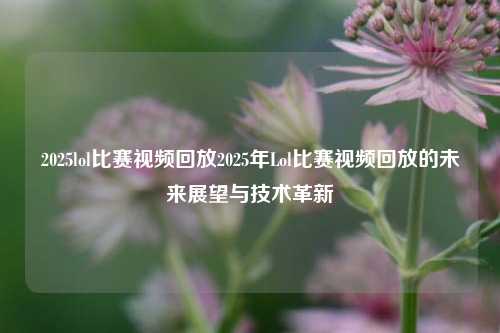 2025lol比赛视频回放2025年Lol比赛视频回放的未来展望与技术革新