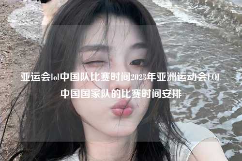亚运会lol中国队比赛时间2023年亚洲运动会LOL中国国家队的比赛时间安排