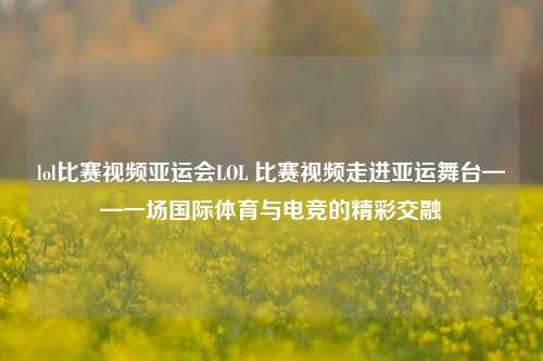 lol比赛视频亚运会LOL 比赛视频走进亚运舞台——一场国际体育与电竞的精彩交融