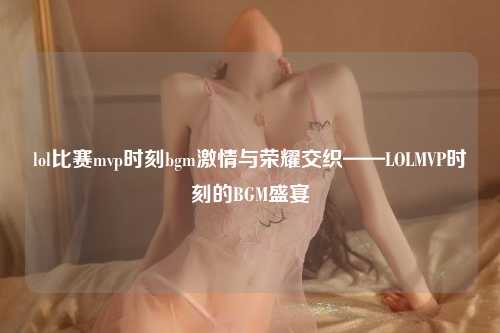 lol比赛mvp时刻bgm激情与荣耀交织——LOLMVP时刻的BGM盛宴