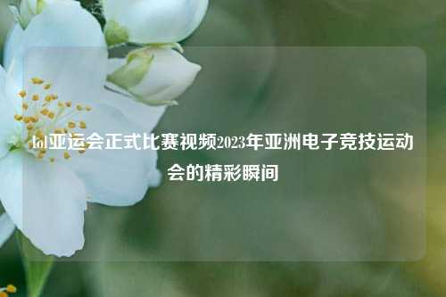 lol亚运会正式比赛视频2023年亚洲电子竞技运动会的精彩瞬间