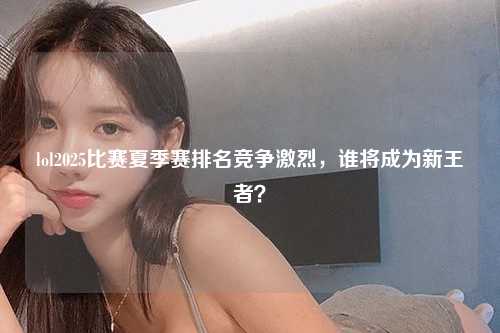 lol2025比赛夏季赛排名竞争激烈，谁将成为新王者？