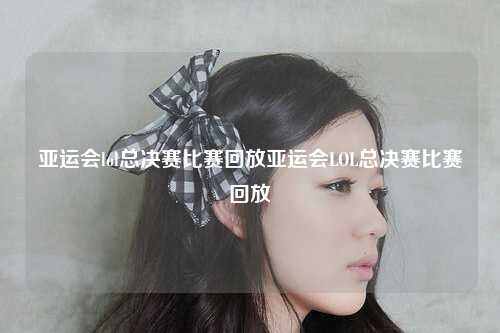 亚运会lol总决赛比赛回放亚运会LOL总决赛比赛回放