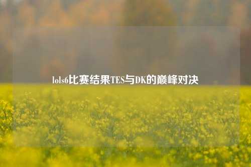lols6比赛结果TES与DK的巅峰对决