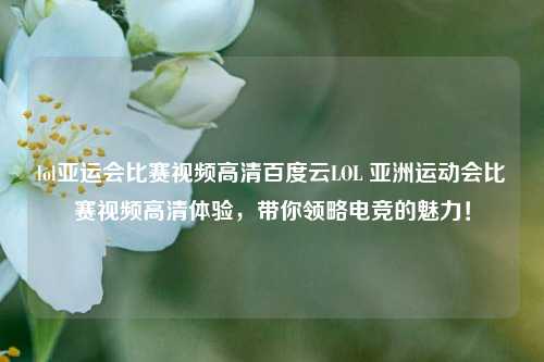 lol亚运会比赛视频高清百度云LOL 亚洲运动会比赛视频高清体验，带你领略电竞的魅力！