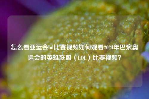 怎么看亚运会lol比赛视频如何观看2024年巴黎奥运会的英雄联盟（LOL）比赛视频？