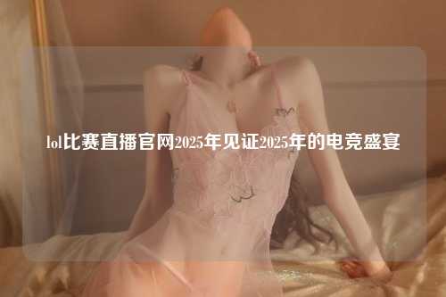 lol比赛直播官网2025年见证2025年的电竞盛宴