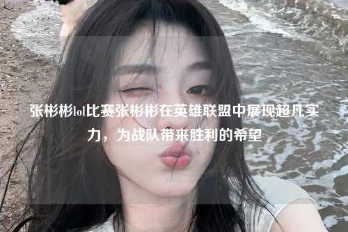张彬彬lol比赛张彬彬在英雄联盟中展现超凡实力，为战队带来胜利的希望