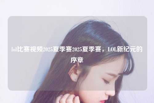 lol比赛视频2025夏季赛2025夏季赛，LOL新纪元的序章