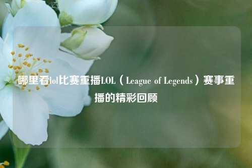 哪里看lol比赛重播LOL（League of Legends）赛事重播的精彩回顾