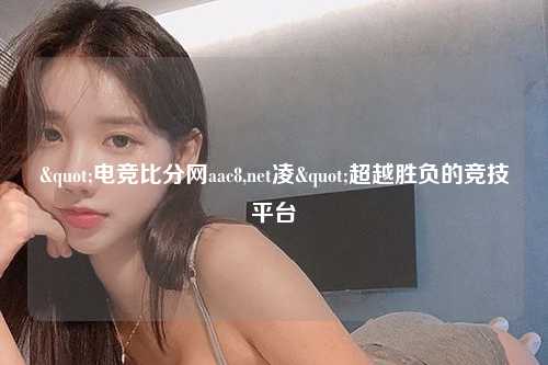 "电竞比分网aac8,net凌"超越胜负的竞技平台