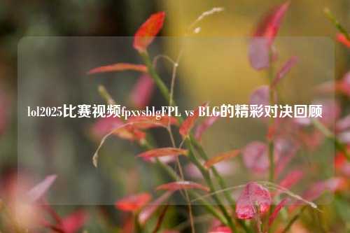 lol2025比赛视频fpxvsblgFPL vs BLG的精彩对决回顾