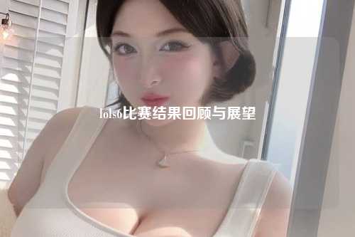 lols6比赛结果回顾与展望