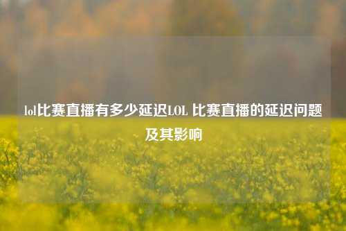 lol比赛直播有多少延迟LOL 比赛直播的延迟问题及其影响