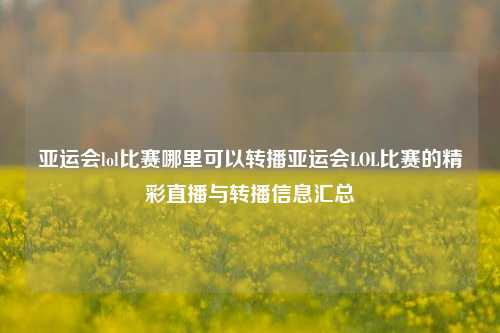 亚运会lol比赛哪里可以转播亚运会LOL比赛的精彩直播与转播信息汇总
