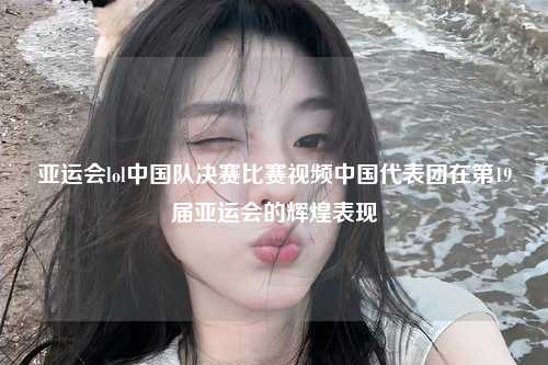 亚运会lol中国队决赛比赛视频中国代表团在第19届亚运会的辉煌表现