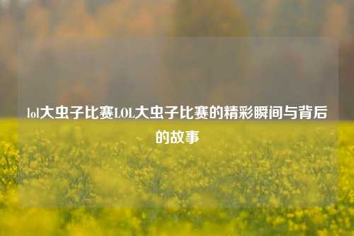 lol大虫子比赛LOL大虫子比赛的精彩瞬间与背后的故事