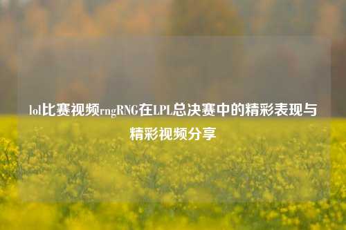 lol比赛视频rngRNG在LPL总决赛中的精彩表现与精彩视频分享